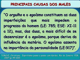 TORCHI, Christiano. Espiritismo passo a passo com Kardec. Rio de Janeiro: FEB,TORCHI, Christiano. Espiritismo passo a passo com Kardec. Rio de Janeiro: FEB,
2007 (p. 99-100)2007 (p. 99-100)
PRINCIPAIS CAUSAS DOS MALESPRINCIPAIS CAUSAS DOS MALES
““OO orgulhoorgulho e oe o egoísmoegoísmo constituem as duasconstituem as duas
imperfeições que mais impedem oimperfeições que mais impedem o
progresso do homem (LE: 785; ESE: XI-11progresso do homem (LE: 785; ESE: XI-11
a 12), mas, das duas, a mais difícil de sea 12), mas, das duas, a mais difícil de se
desenraizar é odesenraizar é o egoísmoegoísmo, porque deriva da, porque deriva da
influência da matéria. O egoísmo assentainfluência da matéria. O egoísmo assenta
na importância da personalidade (LE:917)”.na importância da personalidade (LE:917)”.
 