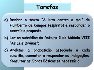 TarefasTarefas
a)a) Revisar o texto “A luta contra o mal” deRevisar o texto “A luta contra o mal” de
Humberto de Campos (espírito) e responder oHumberto de Campos (espírito) e responder o
exercício proposto;exercício proposto;
b)b) Ler os subsídios do Roteiro 2 do Módulo VIIILer os subsídios do Roteiro 2 do Módulo VIII
“As Leis Divinas”;“As Leis Divinas”;
c)c) Analisar a proposição associada a cadaAnalisar a proposição associada a cada
questão, comentar e responder as indagações.questão, comentar e responder as indagações.
Consultar as Obras Básicas se necessário.Consultar as Obras Básicas se necessário.
 