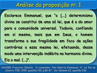 Esclarece Emmanuel, que “o [...] determinismoEsclarece Emmanuel, que “o [...] determinismo
divino se constitui de uma só lei, que é a do amordivino se constitui de uma só lei, que é a do amor
para a comunidade universal. Todavia, confiandopara a comunidade universal. Todavia, confiando
em si mesmo, mais que em Deus, o homemem si mesmo, mais que em Deus, o homem
transforma a sua fragilidade em foco de açõestransforma a sua fragilidade em foco de ações
contrárias a essa mesma lei, efetuando, dessecontrárias a essa mesma lei, efetuando, desse
modo uma intervenção indébita na harmonia divina.modo uma intervenção indébita na harmonia divina.
Eis o mal. (...)”.Eis o mal. (...)”.
Análise da proposição nAnálise da proposição noo
. 1. 1
XAVIER, Francisco Cândido. O consolador. Pelo Espírito Emmanuel. 17. ed. Rio deXAVIER, Francisco Cândido. O consolador. Pelo Espírito Emmanuel. 17. ed. Rio de
Janeiro: FEB, 1995, questão 135, p.86-87. Ver também LE, questão 636.Janeiro: FEB, 1995, questão 135, p.86-87. Ver também LE, questão 636.
 