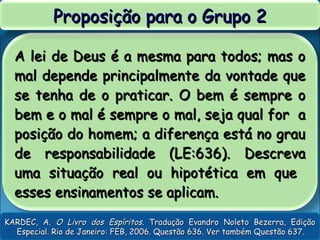 A lei de Deus é a mesma para todos; mas oA lei de Deus é a mesma para todos; mas o
mal depende principalmente da vontade quemal depende principalmente da vontade que
se tenha de o praticar. O bem é sempre ose tenha de o praticar. O bem é sempre o
bem e o mal é sempre o mal, seja qual for abem e o mal é sempre o mal, seja qual for a
posição do homem; a diferença está no grauposição do homem; a diferença está no grau
de responsabilidade (LE:636). Descrevade responsabilidade (LE:636). Descreva
uma situação real ou hipotética em queuma situação real ou hipotética em que
esses ensinamentos se aplicam.esses ensinamentos se aplicam.
Proposição para o Grupo 2Proposição para o Grupo 2
KARDEC, A.KARDEC, A. O Livro dos EspíritosO Livro dos Espíritos. Tradução Evandro Noleto Bezerra, Edição. Tradução Evandro Noleto Bezerra, Edição
Especial. Rio de Janeiro: FEB, 2006. Questão 636. Ver também Questão 637.Especial. Rio de Janeiro: FEB, 2006. Questão 636. Ver também Questão 637.
 