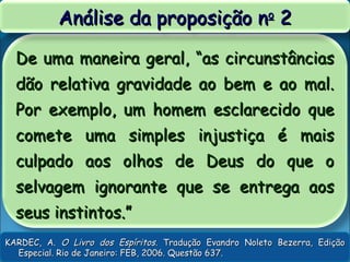De uma maneira geral, “as circunstânciasDe uma maneira geral, “as circunstâncias
dão relativa gravidade ao bem e ao mal.dão relativa gravidade ao bem e ao mal.
Por exemplo, um homem esclarecido quePor exemplo, um homem esclarecido que
comete uma simples injustiça é maiscomete uma simples injustiça é mais
culpado aos olhos de Deus do que oculpado aos olhos de Deus do que o
selvagem ignorante que se entrega aosselvagem ignorante que se entrega aos
seus instintos.”seus instintos.”
Análise da proposição nAnálise da proposição noo
22
KARDEC, A.KARDEC, A. O Livro dos EspíritosO Livro dos Espíritos. Tradução Evandro Noleto Bezerra, Edição. Tradução Evandro Noleto Bezerra, Edição
Especial. Rio de Janeiro: FEB, 2006. Questão 637.Especial. Rio de Janeiro: FEB, 2006. Questão 637.
 
