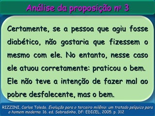 Certamente, se a pessoa que agiu fosseCertamente, se a pessoa que agiu fosse
diabético, não gostaria que fizessem odiabético, não gostaria que fizessem o
mesmo com ele. No entanto, nesse casomesmo com ele. No entanto, nesse caso
ele atuou corretamente: praticou o bem.ele atuou corretamente: praticou o bem.
Ele não teve a intenção de fazer mal aoEle não teve a intenção de fazer mal ao
pobre desfalecente, mas o bem.pobre desfalecente, mas o bem.
Análise da proposição nAnálise da proposição noo
33
RIZZINI, Carlos Toledo.RIZZINI, Carlos Toledo. Evolução para o terceiro milênio: um tratado psíquico paraEvolução para o terceiro milênio: um tratado psíquico para
o homem moderno.o homem moderno. 16. ed. Sobradinho, DF: EDICEL, 2005. p. 31216. ed. Sobradinho, DF: EDICEL, 2005. p. 312
 