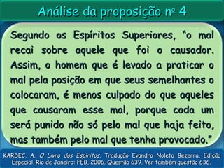 Segundo os Espíritos Superiores, “o malSegundo os Espíritos Superiores, “o mal
recai sobre aquele que foi o causador.recai sobre aquele que foi o causador.
Assim, o homem que é levado a praticar oAssim, o homem que é levado a praticar o
mal pela posição em que seus semelhantes omal pela posição em que seus semelhantes o
colocaram, é menos culpado do que aquelescolocaram, é menos culpado do que aqueles
que causaram esse mal, porque cada umque causaram esse mal, porque cada um
será punido não só pelo mal que haja feito,será punido não só pelo mal que haja feito,
mas também pelo mal que tenha provocado.”mas também pelo mal que tenha provocado.”
Análise da proposição nAnálise da proposição noo
44
KARDEC, A.KARDEC, A. O Livro dos EspíritosO Livro dos Espíritos. Tradução Evandro Noleto Bezerra, Edição. Tradução Evandro Noleto Bezerra, Edição
Especial. Rio de Janeiro: FEB, 2006. Questão 639. Ver também questão 636.Especial. Rio de Janeiro: FEB, 2006. Questão 639. Ver também questão 636.
 