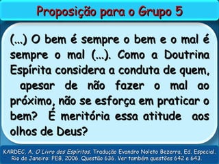 (...) O bem é sempre o bem e o mal é(...) O bem é sempre o bem e o mal é
sempre o mal (...). Como a Doutrinasempre o mal (...). Como a Doutrina
Espírita considera a conduta de quem,Espírita considera a conduta de quem,
apesar de não fazer o mal aoapesar de não fazer o mal ao
próximo, não se esforça em praticar opróximo, não se esforça em praticar o
bem? É meritória essa atitude aosbem? É meritória essa atitude aos
olhos de Deus?olhos de Deus?
Proposição para o Grupo 5Proposição para o Grupo 5
KARDEC, A.KARDEC, A. O Livro dos EspíritosO Livro dos Espíritos. Tradução Evandro Noleto Bezerra, Ed. Especial.. Tradução Evandro Noleto Bezerra, Ed. Especial.
Rio de Janeiro: FEB, 2006. Questão 636. Ver também questões 642 e 643.Rio de Janeiro: FEB, 2006. Questão 636. Ver também questões 642 e 643.
 