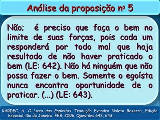 Não; é preciso que faça o bem noNão; é preciso que faça o bem no
limite de suas forças, pois cada umlimite de suas forças, pois cada um
responderá por todo mal que hajaresponderá por todo mal que haja
resultado de não haver praticado oresultado de não haver praticado o
bem (LE: 642). Não há ninguém que nãobem (LE: 642). Não há ninguém que não
possa fazer o bem. Somente o egoístapossa fazer o bem. Somente o egoísta
nunca encontra oportunidade de onunca encontra oportunidade de o
praticar. (...) (LE: 643).praticar. (...) (LE: 643).
Análise da proposição nAnálise da proposição noo
55
KARDEC, A.KARDEC, A. O Livro dos EspíritosO Livro dos Espíritos. Tradução Evandro Noleto Bezerra, Edição. Tradução Evandro Noleto Bezerra, Edição
Especial. Rio de Janeiro: FEB, 2006. Questões 642, 643.Especial. Rio de Janeiro: FEB, 2006. Questões 642, 643.
 