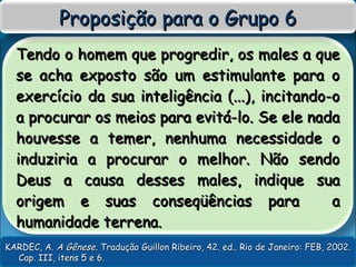Tendo o homem que progredir, os males a queTendo o homem que progredir, os males a que
se acha exposto são um estimulante para ose acha exposto são um estimulante para o
exercício da sua inteligência (...), incitando-oexercício da sua inteligência (...), incitando-o
a procurar os meios para evitá-lo. Se ele nadaa procurar os meios para evitá-lo. Se ele nada
houvesse a temer, nenhuma necessidade ohouvesse a temer, nenhuma necessidade o
induziria a procurar o melhor. Não sendoinduziria a procurar o melhor. Não sendo
Deus a causa desses males, indique suaDeus a causa desses males, indique sua
origem e suas conseqüências para aorigem e suas conseqüências para a
humanidade terrena.humanidade terrena.
Proposição para o Grupo 6Proposição para o Grupo 6
KARDEC, A.KARDEC, A. A GêneseA Gênese. Tradução Guillon Ribeiro, 42. ed.. Rio de Janeiro: FEB, 2002.. Tradução Guillon Ribeiro, 42. ed.. Rio de Janeiro: FEB, 2002.
Cap. III, itens 5 e 6.Cap. III, itens 5 e 6.
 