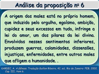 A origem dos males está no próprio homem,A origem dos males está no próprio homem,
que induzido pelo orgulho, egoísmo, ambição,que induzido pelo orgulho, egoísmo, ambição,
cupidez e seus excessos em tudo, infringe acupidez e seus excessos em tudo, infringe a
lei do amor, um dos pilares da lei divina.lei do amor, um dos pilares da lei divina.
Envolvidos nesses sentimentos inferiores,Envolvidos nesses sentimentos inferiores,
produzem guerras, calamidades, dissensões,produzem guerras, calamidades, dissensões,
injustiças, enfermidades, entre outros malesinjustiças, enfermidades, entre outros males
que afligem a humanidade. .que afligem a humanidade. .
Análise da proposição nAnálise da proposição noo
66
KARDEC, A.KARDEC, A. A GêneseA Gênese. Tradução Guillon Ribeiro, 42. ed.. Rio de Janeiro: FEB, 2002.. Tradução Guillon Ribeiro, 42. ed.. Rio de Janeiro: FEB, 2002.
Cap. III, item 6.Cap. III, item 6.
 