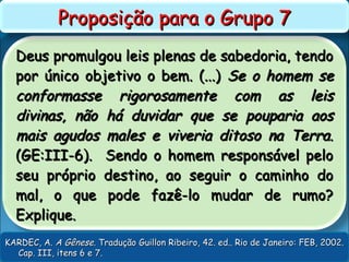 Deus promulgou leis plenas de sabedoria, tendoDeus promulgou leis plenas de sabedoria, tendo
por único objetivo o bem. (...)por único objetivo o bem. (...) Se o homem seSe o homem se
conformasse rigorosamente com as leisconformasse rigorosamente com as leis
divinas, não há duvidar que se pouparia aosdivinas, não há duvidar que se pouparia aos
mais agudos males e viveria ditoso na Terra.mais agudos males e viveria ditoso na Terra.
(GE:III-6). Sendo o homem responsável pelo(GE:III-6). Sendo o homem responsável pelo
seu próprio destino, ao seguir o caminho doseu próprio destino, ao seguir o caminho do
mal, o que pode fazê-lo mudar de rumo?mal, o que pode fazê-lo mudar de rumo?
Explique.Explique.
Proposição para o Grupo 7Proposição para o Grupo 7
KARDEC, A.KARDEC, A. A GêneseA Gênese. Tradução Guillon Ribeiro, 42. ed.. Rio de Janeiro: FEB, 2002.. Tradução Guillon Ribeiro, 42. ed.. Rio de Janeiro: FEB, 2002.
Cap. III, itens 6 e 7.Cap. III, itens 6 e 7.
 