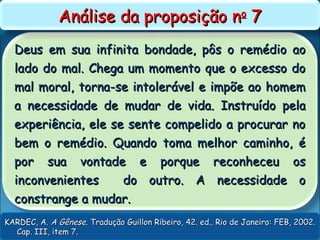 Deus em sua infinita bondade, pôs o remédio aoDeus em sua infinita bondade, pôs o remédio ao
lado do mal. Chega um momento que o excesso dolado do mal. Chega um momento que o excesso do
mal moral, torna-se intolerável e impõe ao homemmal moral, torna-se intolerável e impõe ao homem
a necessidade de mudar de vida. Instruído pelaa necessidade de mudar de vida. Instruído pela
experiência, ele se sente compelido a procurar noexperiência, ele se sente compelido a procurar no
bem o remédio. Quando toma melhor caminho, ébem o remédio. Quando toma melhor caminho, é
por sua vontade e porque reconheceu ospor sua vontade e porque reconheceu os
inconvenientes do outro. A necessidade oinconvenientes do outro. A necessidade o
constrange a mudar.constrange a mudar.
Análise da proposição nAnálise da proposição noo
77
KARDEC, A.KARDEC, A. A GêneseA Gênese. Tradução Guillon Ribeiro, 42. ed.. Rio de Janeiro: FEB, 2002.. Tradução Guillon Ribeiro, 42. ed.. Rio de Janeiro: FEB, 2002.
Cap. III, item 7.Cap. III, item 7.
 