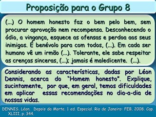 (...) O homem honesto faz o bem pelo bem, sem(...) O homem honesto faz o bem pelo bem, sem
procurar aprovação nem recompensa. Desconhecendo oprocurar aprovação nem recompensa. Desconhecendo o
ódio, a vingança, esquece as ofensas e perdoa aos seusódio, a vingança, esquece as ofensas e perdoa aos seus
inimigos. É benévolo para com todos, (...). Em cada serinimigos. É benévolo para com todos, (...). Em cada ser
humano vê um irmão (...). Tolerante, ele sabe respeitarhumano vê um irmão (...). Tolerante, ele sabe respeitar
as crenças sinceras, (...); jamais é maledicente. (...).as crenças sinceras, (...); jamais é maledicente. (...).
Proposição para o Grupo 8Proposição para o Grupo 8
DENNIS, Léon. Depois da Morte. 1 ed. Especial. Rio de Janeiro: FEB, 2008. Cap.DENNIS, Léon. Depois da Morte. 1 ed. Especial. Rio de Janeiro: FEB, 2008. Cap.
XLIII, p. 344.XLIII, p. 344.
Considerando as características, dadas por LéonConsiderando as características, dadas por Léon
Dennis, acerca do “Homem honesto”. Explique,Dennis, acerca do “Homem honesto”. Explique,
sucintamente, por que, em geral, temos dificuldadessucintamente, por que, em geral, temos dificuldades
em aplicar essas recomendações no dia-a-dia deem aplicar essas recomendações no dia-a-dia de
nossas vidas.nossas vidas.
 