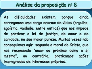 As dificuldades existem porque aindaAs dificuldades existem porque ainda
carregamos uma carga enorme de vícios (orgulho,carregamos uma carga enorme de vícios (orgulho,
egoísmo, vaidade, entre outros) que nos impedeegoísmo, vaidade, entre outros) que nos impede
de praticar a lei de justiça, de amor e dede praticar a lei de justiça, de amor e de
caridade, na sua maior pureza. Muitas vezes nãocaridade, na sua maior pureza. Muitas vezes não
conseguimos agir segundo a moral do Cristo, queconseguimos agir segundo a moral do Cristo, que
nos recomenda “amar ao próximo como a sinos recomenda “amar ao próximo como a si
mesmo”, ao contrário, praticamos açõesmesmo”, ao contrário, praticamos ações
impregnadas de interesses próprios.impregnadas de interesses próprios.
Análise da proposição nAnálise da proposição noo
88
 