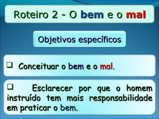 Roteiro 2 - ORoteiro 2 - O bembem e oe o malmal
Objetivos específicosObjetivos específicos
 Conceituar oConceituar o bembem e oe o mal.mal.
 Esclarecer por que o homemEsclarecer por que o homem
instruído tem mais responsabilidadeinstruído tem mais responsabilidade
em praticar oem praticar o bembem..
 