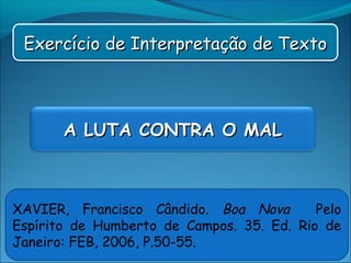 Exercício de Interpretação de TextoExercício de Interpretação de Texto
A LUTA CONTRA O MALA LUTA CONTRA O MAL
XAVIER, Francisco Cândido. Boa Nova Pelo
Espírito de Humberto de Campos. 35. Ed. Rio de
Janeiro: FEB, 2006, P.50-55.
 
