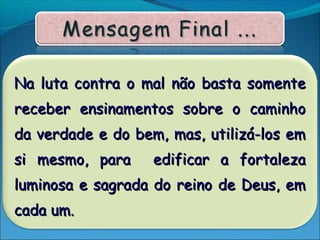 Na luta contra o mal não basta somenteNa luta contra o mal não basta somente
receber ensinamentos sobre o caminhoreceber ensinamentos sobre o caminho
da verdade e do bem, mas, utilizá-los emda verdade e do bem, mas, utilizá-los em
si mesmo, para edificar a fortalezasi mesmo, para edificar a fortaleza
luminosa e sagrada do reino de Deus, emluminosa e sagrada do reino de Deus, em
cada um.cada um.
 