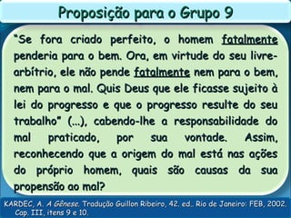 ““Se fora criado perfeito, o homemSe fora criado perfeito, o homem fatalmentefatalmente
penderia para o bem. Ora, em virtude do seu livre-penderia para o bem. Ora, em virtude do seu livre-
arbítrio, ele não pendearbítrio, ele não pende fatalmentefatalmente nem para o bem,nem para o bem,
nem para o mal. Quis Deus que ele ficasse sujeito ànem para o mal. Quis Deus que ele ficasse sujeito à
lei do progresso e que o progresso resulte do seulei do progresso e que o progresso resulte do seu
trabalho” (...), cabendo-lhe a responsabilidade dotrabalho” (...), cabendo-lhe a responsabilidade do
mal praticado, por sua vontade. Assim,mal praticado, por sua vontade. Assim,
reconhecendo que a origem do mal está nas açõesreconhecendo que a origem do mal está nas ações
do próprio homem, quais são causas da suado próprio homem, quais são causas da sua
propensão ao mal?propensão ao mal?
Proposição para o Grupo 9Proposição para o Grupo 9
KARDEC, A.KARDEC, A. A GêneseA Gênese. Tradução Guillon Ribeiro, 42. ed.. Rio de Janeiro: FEB, 2002.. Tradução Guillon Ribeiro, 42. ed.. Rio de Janeiro: FEB, 2002.
Cap. III, itens 9 e 10.Cap. III, itens 9 e 10.
 