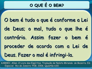 O bem é tudo o que é conforme a LeiO bem é tudo o que é conforme a Lei
de Deus; o mal, tudo o que lhe éde Deus; o mal, tudo o que lhe é
contrário. Assim fazer o bem écontrário. Assim fazer o bem é
proceder de acordo com a Lei deproceder de acordo com a Lei de
Deus. Fazer o mal é infringi-la.Deus. Fazer o mal é infringi-la.
O QUE É O BEM?O QUE É O BEM?
KARDEC, Allan. O Livro dos Espíritos. Tradução de Noleto Miranda de Bezerra. Ed.KARDEC, Allan. O Livro dos Espíritos. Tradução de Noleto Miranda de Bezerra. Ed.
Especial. Rio de Janeiro: FEB, 2006. Questão 630.Especial. Rio de Janeiro: FEB, 2006. Questão 630.
 