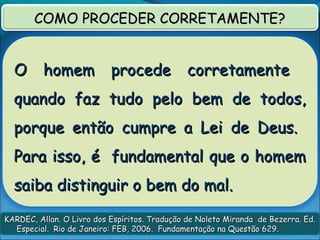 O homem procede corretamenteO homem procede corretamente
quando faz tudo pelo bem de todos,quando faz tudo pelo bem de todos,
porque então cumpre a Lei de Deus.porque então cumpre a Lei de Deus.
Para isso, é fundamental que o homemPara isso, é fundamental que o homem
saiba distinguir o bem do mal.saiba distinguir o bem do mal.
KARDEC, Allan. O Livro dos Espíritos. Tradução de Noleto Miranda de Bezerra. Ed.KARDEC, Allan. O Livro dos Espíritos. Tradução de Noleto Miranda de Bezerra. Ed.
Especial. Rio de Janeiro: FEB, 2006. Fundamentação na Questão 629.Especial. Rio de Janeiro: FEB, 2006. Fundamentação na Questão 629.
COMO PROCEDER CORRETAMENTE?COMO PROCEDER CORRETAMENTE?
 
