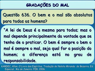 Questão 636. O bem e o mal são absolutosQuestão 636. O bem e o mal são absolutos
para todos os homens?para todos os homens?
KARDEC, Allan. O Livro dos Espíritos. Tradução de Noleto Miranda de Bezerra. Ed.KARDEC, Allan. O Livro dos Espíritos. Tradução de Noleto Miranda de Bezerra. Ed.
Especial. Rio de Janeiro: FEB, 2006.Especial. Rio de Janeiro: FEB, 2006.
GRADAÇÕES DO MALGRADAÇÕES DO MAL
““A lei de Deus é a mesma para todos; mas oA lei de Deus é a mesma para todos; mas o
mal depende principalmente da vontade que semal depende principalmente da vontade que se
tenha de o praticar. O bem é sempre o bem otenha de o praticar. O bem é sempre o bem o
mal é sempre o mal, seja qual for a posição domal é sempre o mal, seja qual for a posição do
homem; a diferença está no grau dehomem; a diferença está no grau de
responsabilidade.responsabilidade.
 