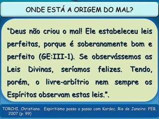 TORCHI, Christiano. Espiritismo passo a passo com Kardec. Rio de Janeiro: FEB,TORCHI, Christiano. Espiritismo passo a passo com Kardec. Rio de Janeiro: FEB,
2007 (p. 99)2007 (p. 99)
ONDE ESTÁ A ORIGEM DO MAL?ONDE ESTÁ A ORIGEM DO MAL?
““Deus não criou o mal! Ele estabeleceu leisDeus não criou o mal! Ele estabeleceu leis
perfeitas, porque é soberanamente bom eperfeitas, porque é soberanamente bom e
perfeito (GE:III-1). Se observássemos asperfeito (GE:III-1). Se observássemos as
Leis Divinas, seríamos felizes. Tendo,Leis Divinas, seríamos felizes. Tendo,
porém, o livre-arbítrio nem sempre osporém, o livre-arbítrio nem sempre os
Espíritos observam estas leis.”.Espíritos observam estas leis.”.
 