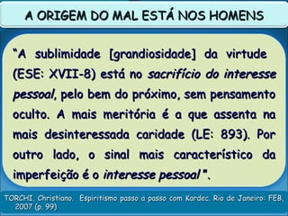 TORCHI, Christiano. Espiritismo passo a passo com Kardec. Rio de Janeiro: FEB,TORCHI, Christiano. Espiritismo passo a passo com Kardec. Rio de Janeiro: FEB,
2007 (p. 99)2007 (p. 99)
A ORIGEM DO MAL ESTÁ NOS HOMENSA ORIGEM DO MAL ESTÁ NOS HOMENS
““A sublimidade [grandiosidade] da virtudeA sublimidade [grandiosidade] da virtude
(ESE: XVII-8) está no(ESE: XVII-8) está no sacrifício do interessesacrifício do interesse
pessoalpessoal, pelo bem do próximo, sem pensamento, pelo bem do próximo, sem pensamento
oculto. A mais meritória é a que assenta naoculto. A mais meritória é a que assenta na
mais desinteressada caridade (LE: 893). Pormais desinteressada caridade (LE: 893). Por
outro lado, o sinal mais característico daoutro lado, o sinal mais característico da
imperfeição é oimperfeição é o interesse pessoalinteresse pessoal ”.”.
 