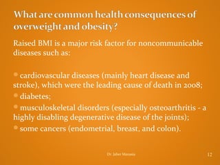 Raised BMI is a major risk factor for noncommunicable
diseases such as:
cardiovascular diseases (mainly heart disease and

stroke), which were the leading cause of death in 2008;
diabetes;
musculoskeletal disorders (especially osteoarthritis - a
highly disabling degenerative disease of the joints);
some cancers (endometrial, breast, and colon).
Dr. Jaber Manasia

12

 