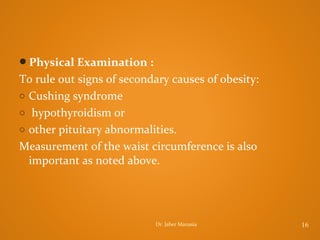 Physical Examination :

To rule out signs of secondary causes of obesity:
o Cushing syndrome
o hypothyroidism or
o other pituitary abnormalities.
Measurement of the waist circumference is also
important as noted above.

Dr. Jaber Manasia

16

 