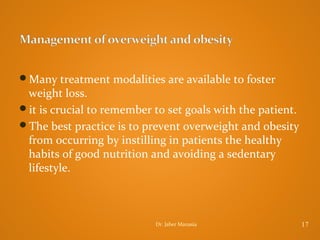 Many treatment modalities are available to foster

weight loss.
it is crucial to remember to set goals with the patient.
The best practice is to prevent overweight and obesity
from occurring by instilling in patients the healthy
habits of good nutrition and avoiding a sedentary
lifestyle.

Dr. Jaber Manasia

17

 