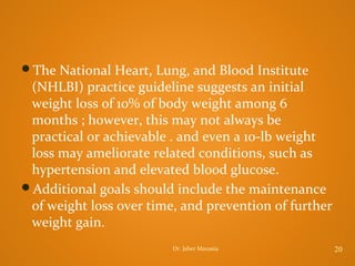 The National Heart, Lung, and Blood Institute

(NHLBI) practice guideline suggests an initial
weight loss of 10% of body weight among 6
months ; however, this may not always be
practical or achievable . and even a 10-lb weight
loss may ameliorate related conditions, such as
hypertension and elevated blood glucose.
Additional goals should include the maintenance
of weight loss over time, and prevention of further
weight gain.
Dr. Jaber Manasia

20

 