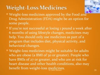 Weight-loss medicines approved by the Food and

Drug Administration (FDA) might be an option for
some people.
If you're not successful at losing 1 pound a week after
6 months of using lifestyle changes, medicines may
help. You should only use medicines as part of a
program that includes diet, physical activity, and
behavioral changes.
Weight-loss medicines might be suitable for adults
who are obese (a BMI of 30 or greater). People who
have BMIs of 27 or greater, and who are at risk for
heart disease and other health conditions, also may
benefit from weight-loss medicines.
Dr. Jaber Manasia

28

 