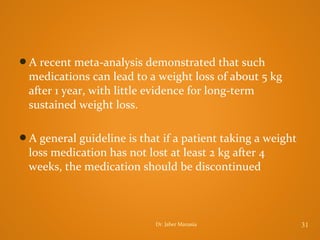 A recent meta-analysis demonstrated that such

medications can lead to a weight loss of about 5 kg
after 1 year, with little evidence for long-term
sustained weight loss.
A general guideline is that if a patient taking a weight

loss medication has not lost at least 2 kg after 4
weeks, the medication should be discontinued

Dr. Jaber Manasia

31

 