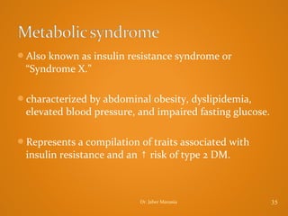 Also known as insulin resistance syndrome or

“Syndrome X.”
characterized by abdominal obesity, dyslipidemia,

elevated blood pressure, and impaired fasting glucose.
Represents a compilation of traits associated with

insulin resistance and an ↑ risk of type 2 DM.

Dr. Jaber Manasia

35

 