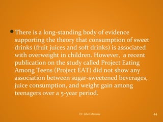 There is a long-standing body of evidence

supporting the theory that consumption of sweet
drinks (fruit juices and soft drinks) is associated
with overweight in children. However, a recent
publication on the study called Project Eating
Among Teens (Project EAT) did not show any
association between sugar-sweetened beverages,
juice consumption, and weight gain among
teenagers over a 5-year period.
Dr. Jaber Manasia

44

 