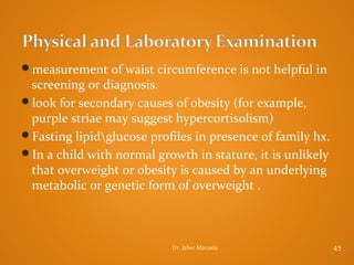 measurement of waist circumference is not helpful in

screening or diagnosis.
look for secondary causes of obesity (for example,
purple striae may suggest hypercortisolism)
Fasting lipidglucose profiles in presence of family hx.
In a child with normal growth in stature, it is unlikely
that overweight or obesity is caused by an underlying
metabolic or genetic form of overweight .

Dr. Jaber Manasia

45

 