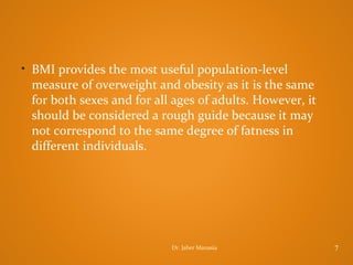 • BMI provides the most useful population-level

measure of overweight and obesity as it is the same
for both sexes and for all ages of adults. However, it
should be considered a rough guide because it may
not correspond to the same degree of fatness in
different individuals.

Dr. Jaber Manasia

7

 