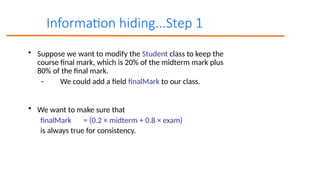 Information hiding...Step 1
• Suppose we want to modify the Student class to keep the
course final mark, which is 20% of the midterm mark plus
80% of the final mark.
– We could add a field finalMark to our class.
• We want to make sure that
finalMark = (0.2 × midterm + 0.8 × exam)
is always true for consistency.
 