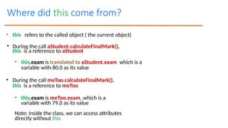 • this refers to the called object ( the current object)
• During the call aStudent.calculateFinalMark(),
this is a reference to aStudent
• this.exam is translated to aStudent.exam which is a
variable with 80.0 as its value
• During the call meToo.calculateFinalMark(),
this is a reference to meToo
• this.exam is meToo.exam, which is a
variable with 79.0 as its value
Note: inside the class, we can access attributes
directly without this
Where did this come from?
 