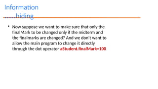Information
hiding
.....
• Now suppose we want to make sure that only the
finalMark to be changed only if the midterm and
the finalmarks are changed? And we don’t want to
allow the main program to change it directly
through the dot operator aStudent.finalMark=100
 