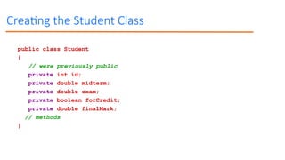 Creating the Student Class
public class Student
{
// were previously public
private int id;
private double midterm;
private double exam;
private boolean forCredit;
private double finalMark;
// methods
}
 