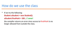 How do we use the class
• If we try the following:
Student aStudent = new Student();
aStudent.finaMark = 100 ; // error!
the compiler returns an error since access to finalMark is no
longer allowed from outside the class.
 