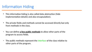 Information Hiding
• This information hiding is also called data abstraction (hide
implementation details) and also encapsulation).
• The private fields and methods cannot be accessed directly but only
from methods in the class.
• You can define a few public methods to allow other parts of the
program to access fields.
• The public methods represent the interface of the class relative to
other parts of the program.
 