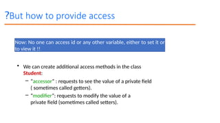 But how to provide access
?
Now: No one can access id or any other variable, either to set it or
to view it !!
• We can create additional access methods in the class
Student:
– “accessor” : requests to see the value of a private field
( sometimes called getters).
– “modifier”: requests to modify the value of a
private field (sometimes called setters).
 