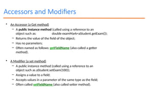 Accessors and Modifiers
• An Accessor (a Get method)
– A public instance method (called using a reference to an
object such as: double examMark=aStudent.getExam());
– Returns the value of the field of the object;
– Has no parameters;
– Often named as follows: getFieldName (also called a getter
method).
• A Modifier (a set method)
– A public instance method (called using a reference to an
object such as aStudent.setExam(100));
– Assigns a value to a field;
– Accepts values in a parameter of the same type as the field;
– Often called setFieldName (also called setter method).
 