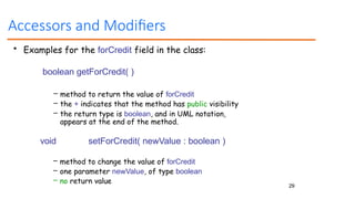 29
Accessors and Modifiers
• Examples for the forCredit field in the class:
boolean getForCredit( )
– method to return the value of forCredit
– the + indicates that the method has public visibility
– the return type is boolean, and in UML notation,
appears at the end of the method.
void setForCredit( newValue : boolean )
– method to change the value of forCredit
– one parameter newValue, of type boolean
– no return value
 