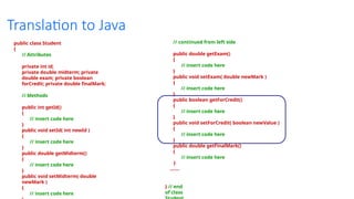 Translation to Java
public class Student
{
// Attributes
private int id;
private double midterm; private
double exam; private boolean
forCredit; private double finalMark;
// Methods
public int getId()
{
// insert code here
}
public void setId( int newId )
{
// insert code here
}
public double getMidterm()
{
// insert code here
}
public void setMidterm( double
newMark )
{
// insert code here
// continued from left side
public double getExam()
{
// insert code here
}
public void setExam( double newMark )
{
// insert code here
}
public boolean getForCredit()
{
// insert code here
}
public void setForCredit( boolean newValue )
{
// insert code here
}
public double getFinalMark()
{
// insert code here
}
.......
} // end
of class
 