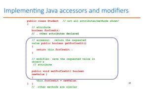 31
Implementing Java accessors and modifiers
// not all attributes/methods shown!
public class Student
{
// attribute
boolean forCredit;
// … other attributes declared
// accessor: return the requested
value public boolean getForCredit()
{
return this.forCredit ;
}
// modifier: save the requested value in
object’s
// attribute
public void setForCredit( boolean
newValue )
{
this.forCredit = newValue;
}
// …other methods are similar
}
 