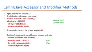 Calling Java Accessor and Modifier Methods
// error here!
// error here!
• Again, use the dot operator (.)
• The following code causes errors, why?
• Student aStudent = new Student();
aStudent.id = 1234567;
int myId = aStudent.id;
System.out.println( myId );
• The compiler enforces the private access to id .
• Solution: Instead, use the modifier and accessor methods.
Student aStudent = new Student();
//ok!
//ok!
aStudent.setId( 1234567 );
int myId = aStudent.getId( );
System.out.println( myId );
 