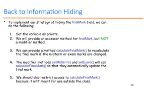 35
Back to Information Hiding
• To implement our strategy of hiding the finalMark field, we can
do the following:
1. Set the variable as private
2. We will provide an accessor method for finalMark, but NOT
a modifier method.
3. We can provide a method calculateFinalMark() to recalculate
the final mark if the midterm or exam marks are changed.
4. The modifier methods setMidterm() and setExam() will call
calculateFinalMark() so that they automatically update the
final mark.
5. We should also restrict access to calculateFinalMark()
because it isn’t meant for use outside the class.
 