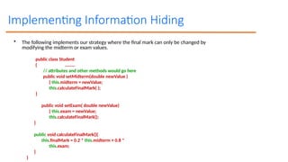 Implementing Information Hiding
• The following implements our strategy where the final mark can only be changed by
modifying the midterm or exam values.
public class Student
{ ………
// attributes and other methods would go here
public void setMidterm(double newValue )
{ this.midterm = newValue;
this.calculateFinalMark( );
}
public void setExam( double newValue)
{ this.exam = newValue;
this.calculateFinalMark();
}
public void calculateFinalMark(){
this.finalMark = 0.2 * this.midterm + 0.8 *
this.exam;
}
}
 