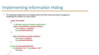 Implementing Information Hiding
• The following implements our strategy where the final mark can only be changed by
modifying the midterm or exam values.
public class Student
{
// attributes and other methods would go here
public void setMidterm( double newValue )
{ this.midterm = newValue;
this.calculateFinalMark( );
}
public void setExam( double newValue )
{ this.exam = newValue;
this.calculateFinalMark();
}
private void calculateFinalMark(){
this.finalMark = 0.2 * this.midterm + 0.8 *
this.exam;
}
}
 