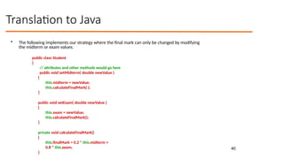 40
Translation to Java
• The following implements our strategy where the final mark can only be changed by modifying
the midterm or exam values.
public class Student
{
// attributes and other methods would go here
public void setMidterm( double newValue )
{
this.midterm = newValue;
this.calculateFinalMark( );
}
public void setExam( double newValue )
{
this.exam = newValue;
this.calculateFinalMark();
}
private void calculateFinalMark()
{
this.finalMark = 0.2 * this.midterm +
0.8 * this.exam;
}
 